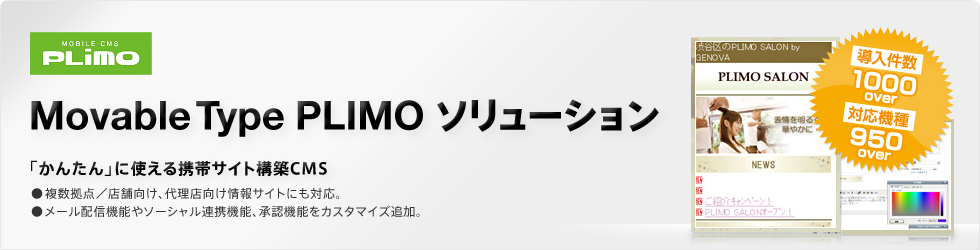 MOBILE CMS Movable Type PLIMO ソリューション 「かんたん」に使える携帯サイト構築CMS ●複数拠点/店舗向け、代理店向け情報サイトにも対応。 ●メール配信機能やソーシャル連携機能、承認機能をカスタマイズ追加。