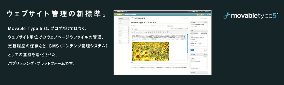 movable type5 Webサイトの管理の新基準 コンテンツとデザインを連携し、ウェブサイトの「テーマ」を最短距離で実現。個人ブログから、企業のホームページ、多数メンバーで運営するソーシャルメディアまで、大きく成長するウェブサイトを実現します。