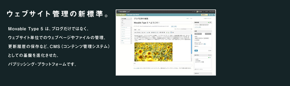 movable type5 Webサイトの管理の新基準 コンテンツとデザインを連携し、ウェブサイトの「テーマ」を最短距離で実現。個人ブログから、企業のホームページ、多数メンバーで運営するソーシャルメディアまで、大きく成長するウェブサイトを実現します。