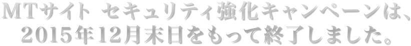 MTサイト セキュリティ強化キャンペーンは、2015年12月末日をもって終了しました。